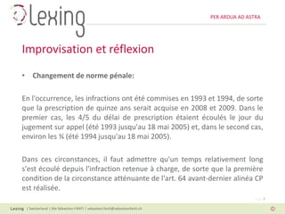 PER ARDUA AD ASTRA




Improvisation et réflexion
• Changement de norme pénale:

En l'occurrence, les infractions ont été commises en 1993 et 1994, de sorte
que la prescription de quinze ans serait acquise en 2008 et 2009. Dans le
premier cas, les 4/5 du délai de prescription étaient écoulés le jour du
jugement sur appel (été 1993 jusqu'au 18 mai 2005) et, dans le second cas,
environ les ¾ (été 1994 jusqu'au 18 mai 2005).

Dans ces circonstances, il faut admettre qu'un temps relativement long
s'est écoulé depuis l'infraction retenue à charge, de sorte que la première
condition de la circonstance atténuante de l'art. 64 avant-dernier alinéa CP
est réalisée.
                                                                                          Page 7

 | Switzerland | Me Sébastien FANTI | sebastien.fanti@sebastienfanti.ch
 