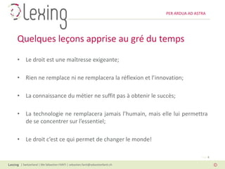 PER ARDUA AD ASTRA




Quelques leçons apprise au gré du temps
• Le droit est une maîtresse exigeante;

• Rien ne remplace ni ne remplacera la réflexion et l’innovation;

• La connaissance du métier ne suffit pas à obtenir le succès;

• La technologie ne remplacera jamais l’humain, mais elle lui permettra
  de se concentrer sur l’essentiel;

• Le droit c’est ce qui permet de changer le monde!

                                                                                          Page 8

 | Switzerland | Me Sébastien FANTI | sebastien.fanti@sebastienfanti.ch
 