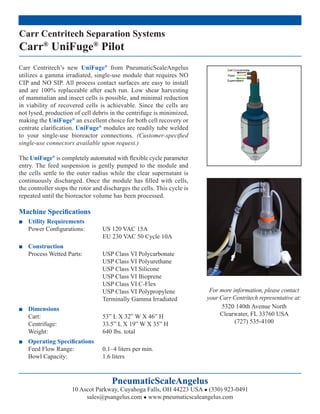 Carr Centritech Separation Systems
Carr® UniFuge® Pilot
Carr Centritech’s new UniFuge® from PneumaticScaleAngelus
utilizes a gamma irradiated, single-use module that requires NO
CIP and NO SIP. All process contact surfaces are easy to install
and are 100% replaceable after each run. Low shear harvesting
of mammalian and insect cells is possible, and minimal reduction
in viability of recovered cells is achievable. Since the cells are
not lysed, production of cell debris in the centrifuge is minimized,
making the UniFuge® an excellent choice for both cell recovery or
centrate clariﬁcation. UniFuge® modules are readily tube welded
to your single-use bioreactor connections. (Customer-speciﬁed
single-use connectors available upon request.)

The UniFuge® is completely automated with ﬂexible cycle parameter
entry. The feed suspension is gently pumped to the module and
the cells settle to the outer radius while the clear supernatant is
continuously discharged. Once the module has ﬁlled with cells,
the controller stops the rotor and discharges the cells. This cycle is
repeated until the bioreactor volume has been processed.

Machine Speciﬁcations
■ Utility Requirements
  Power Conﬁgurations:            US 120 VAC 15A
                                  EU 230 VAC 50 Cycle 10A
■ Construction
  Process Wetted Parts:           USP Class VI Polycarbonate
                                  USP Class VI Polyurethane
                                  USP Class VI Silicone
                                  USP Class VI Bioprene
                                  USP Class VI C-Flex
                                  USP Class VI Polypropylene              For more information, please contact
                                  Terminally Gamma Irradiated            your Carr Centritech representative at:
■ Dimensions                                                                   5320 140th Avenue North
  Cart:                           53” L X 32” W X 46” H                       Clearwater, FL 33760 USA
  Centrifuge:                     33.5” L X 19” W X 35” H                           (727) 535-4100
  Weight:                         640 lbs. total
■ Operating Speciﬁcations
  Feed Flow Range:                0.1–4 liters per min.
  Bowl Capacity:                  1.6 liters



                                      PneumaticScaleAngelus
                     10 Ascot Parkway, Cuyahoga Falls, OH 44223 USA ● (330) 923-0491
                          sales@psangelus.com ● www.pneumaticscaleangelus.com
 