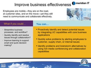 Improve business effectiveness Employees are mobile—they are on the road,  at customer sites, and on the move—yet they still need to communicate and collaborate effectively. Streamline business processes  and workflow? Quickly identify and resolve issues through collaboration? Improve teaming to support smart and quick decision making? What if you could… Proactively identify and detect potential issues by integrating UC capabilities with core business applications  Quickly solve problems by alerting employees to customer, supply chain, or internal issues  Identify problems and brainstorm alternatives by  using rich media conferencing and  collaboration capabilities You can… 