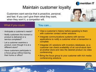 Maintain customer loyalty Customers want service that is proactive, personal, and fast. If you can’t give them what they want, when they want it, a competitor will.  Anticipate a customer’s needs? Notify customers the moment a product is delivered or a service completed? Let a customer examine a product, even though it is at a different store? Have customers participate in a focus group without leaving their home or office? What if you could… View a customer’s history before speaking to them with customer contact center solutions  Integrate communications systems with service applications to notify a customer when a transaction is complete Integrate UC solutions with inventory databases, so a customer can check availability of an out-of-stock item at another store and view the desired product via video conferencing Bring the focus group to your customer with rich media conferencing solutions  You can… 