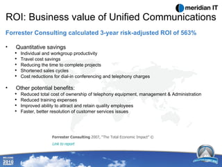 ROI: Business value of Unified Communications Forrester Consulting calculated 3-year risk-adjusted ROI of 563% Quantitative savings Individual and workgroup productivity Travel cost savings Reducing the time to complete projects Shortened sales cycles Cost reductions for dial-in conferencing and telephony charges Other potential benefits: Reduced total cost of ownership of telephony equipment, management & Administration Reduced training expenses Improved ability to attract and retain quality employees Faster, better resolution of customer services issues Forrester Consulting  2007, “The Total Economic Impact” ©  Link to report 