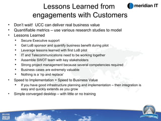 Lessons Learned from  engagements with Customers Don’t wait!  UCC can deliver real business value Quantifiable metrics – use various research studies to model Lessons Learned Secure Executive support Get LoB sponsor and quantify business benefit during pilot Leverage lessons learned with first LoB pilot IT and Telecommunications need to be working together Assemble SWOT team with key stakeholders Strong project management because several competencies required  Business cases are extremely valuable Nothing is a ‘rip and replace’   Speed to Implementation = Speed to Business Value If you have good infrastructure planning and implementation – then integration is easy and quickly extends as you grow Simple converged desktop – with little or no training 