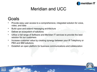 Meridian and UCC Goals Provide easy user access to a comprehensive, integrated solution for voice, video, and data Build upon and extend messaging architecture  Deliver an ecosystem of solutions Utilize a full range of Software and Meridian IT services to provide the best solution for our customers Increase customer value by creating synergy between your IP Telephony or PBX and IBM solutions Establish an open platform for business communications and collaboration 