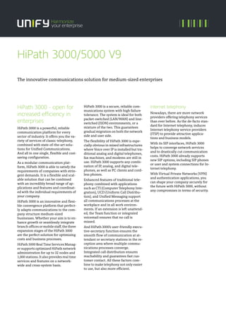 HiPath 3000 - open for
increased efficiency in
enterprises
HiPath 3000 is a powerful, reliable
communication platform for every
sector of industry. It offers you the va-
riety of services of classic telephony,
combined with state-of-the-art solu-
tions for Unified Communications.
And all in one single, flexible and cost-
saving configuration.
As a modular communication plat-
form, HiPath 3000 is able to satisfy the
requirements of companies with strin-
gent demands. It is a flexible and scal-
able solution that can be combined
with an incredibly broad range of ap-
plications and features and coordinat-
ed with the individual requirements of
your company.
HiPath 3000 is an innovative and flexi-
ble convergence platform that perfect-
ly adapts communications to the com-
pany structure medium-sized
businesses. Whether your aim is to en-
hance growth or seamlessly integrate
branch offices or mobile staff, the three
expansion stages of the HiPath 3000
are the perfect solution for optimizing
costs and business processes.
HiPath 5000 Real Time Services Manag-
er supports optimized HiPath network
administration for up to 32 nodes and
1,000 stations. It also provides real time
services and features on a network-
wide and cross-system basis.
HiPath 3000 is a secure, reliable com-
munications system with high failure
tolerance. The system is ideal for both
packet-switched (LAN/WAN) and line-
switched (ISDN) environments, or a
mixture of the two. This guarantees
gradual migration on both the network
side and user side.
The flexibility of HiPath 3000 is espe-
cially obvious in mixed infrastructures
where Voice over IP is installed but tra-
ditional analog and digital telephones,
fax machines, and modems are still in
use. HiPath 3000 supports any combi-
nation of IP, analog, and digital tele-
phones, as well as PC clients and cord-
less phones.
Enhanced features of traditional tele-
phony combined with applications
such as CTI (Computer Telephony Inte-
gration), UCD (Uniform Call Distribu-
tion), and Unified Messaging support
all communications processes at the
workplace and in all work environ-
ments. If an extension is left unattend-
ed, the Team function or integrated
voicemail ensures that no call is
missed.
And HiPath 3000’s user-friendly execu-
tive-secretary function ensures the
smooth flow of communication at at-
tendant or secretary stations in the re-
ception area where multiple commu-
nications processes converge.
Integrated call distribution ensures
reachability and guarantees fast cus-
tomer contact. All these factors com-
bine to make telephony not only easier
to use, but also more efficient.
Internet telephony
Nowadays, there are more network
providers offering telephony services
than ever before. As the de-facto stan-
dard for Internet telephony, induces
Internet telephony service providers
(ITSP) to provide attractive applica-
tions and business models.
With its SIP interfaces, HiPath 3000
helps to converge network services
and to drastically cut communication
costs. HiPath 3000 already supports
new SIP options, including SIP phones
or user and system connections for In-
ternet telephony.
With Virtual Private Networks (VPN)
and authentication applications, you
can shape your company securely for
the future with HiPath 3000, without
any compromises in terms of security.
The innovative communications solution for medium-sized enterprises
HiPath 3000/5000 V9
 