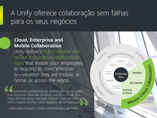 Cloud, Enterprise and
Mobile Collaboration
Unify delivers highly reliable and
secure multimedia collaboration
tools that enable your employees
to respond to crisis’ effective-
ly—whether they are mobile, at
home, or across the world.
A Unify oferece colaboração sem falhas
para os seus negócios
“Há numerosas plataformas de colaboração no mercado,
mas nenhuma delas tão completa quanto o Circuit. Nos
meus 28 anos nesse mercado, nenhum outro produto teve
tanto impacto positivo sobre negócios de que participei."
- Mahmood Chaudhri, Diretor Administrativo da Datrix
Supplie
rs
Part
ners
Em
p
loyees
Custo
m
ers
Mission
C
riticalCollaboration
Rich Media
Premise
& Cloud
Mobility
MissionCritical
Solutions
Command
& Control
Dispatch
Contact
Center
Resilient Infrastructure
Security
Reliability
E2E
Solutions
& Support
Mission
C
riticalCollaboration
Rich Media
Premise
& Cloud
MobilityContinuity
Plan
 