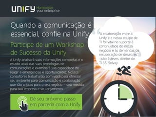 A Unify analisará suas informações completas e o
estado atual das suas tecnologias de
comunicações e examinará sua capacidade de
reagir a emergências e oportunidades. Nossos
consultores trabalharão com você para otimizar
seu ambiente para comunicação e colaboração
que são critícas para o seu negócio – sob medida
para sua empresa e seu orçamento.
Participe de um Workshop
de Sucesso da Unify
Dê seu próximo passo
em parceria com a Unify
"A colaboração entre a
Unify e a nossa equipe de
TI foi vital no suporte à
continuidade do nosso
negócio e às demandas de
recuperação de desastres."
-Julio Esteves, diretor de
TI 3S, Solvay
Quando a comunicação é
essencial, confie na Unify
 