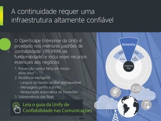 O OpenScape Enterprise da Unify é
projetado nos melhores padrões de
confiabilidade (99,999% de
funcionalidade) e inclui esses recursos
essenciais aos negócios
1. Prevenção contra falha em modo
ativo-ativo
2. Resiliência inteligente
- Largura de banda variável autoajustável
- Mensagens ponto a ponto
- Restauração automática de conexões
3. Sobrevivência das filiais
A continuidade requer uma
infraestrutura altamente confiável
Leia o guia da Unify de
Confiabilidade nas Comunicações
Resilient Infrastructure
Security
Reliability
E2E
Solutions
& Support
Continuity
Plan
Reliability
 