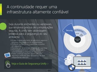 Veja o Guia de Segurança Unify >
Seja durante enchentes ou vendavais,
sua empresa precisa de comunicações
seguras. A Unify tem abordagem
proativa para a segurança do seu
ambiente:
A continuidade requer uma
infraestrutura altamente confiável
• Projeto e desenvolvimento de aplicativos seguros e
processos de inteligência de vulnerabilidades
• Profunda conhecimento e eperiência consultiva
em segurança
• Parcerias com as principais empresas de segurança
• Participação proativa em padrões, tecnologias e
vulnerabilidades emergentes de segurança
• Testes contínuos: soluções OpenScape com
segurança certificada pelos laboratórios de teste
independentes Miercom
Custo
m
ers
Resilient Infrastructure
Security
Reliability
E2E
Solutions
& Support
Continuity
Plan
Security
 