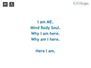 I am ME.
Mind Body Soul.
Why I am here.
Why am I here.
Here I am.
 