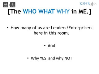 [The WHO WHAT WHY in ME.]
• How many of us are Leaders/Enterprisers
here in this room.
• And
• Why YES and why NOT
 