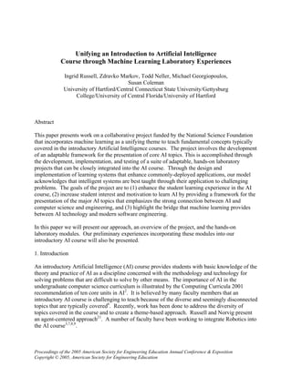 Unifying an Introduction to Artificial Intelligence
            Course through Machine Learning Laboratory Experiences

              Ingrid Russell, Zdravko Markov, Todd Neller, Michael Georgiopoulos,
                                         Susan Coleman
              University of Hartford/Central Connecticut State University/Gettysburg
                   College/University of Central Florida/University of Hartford



Abstract

This paper presents work on a collaborative project funded by the National Science Foundation
that incorporates machine learning as a unifying theme to teach fundamental concepts typically
covered in the introductory Artificial Intelligence courses. The project involves the development
of an adaptable framework for the presentation of core AI topics. This is accomplished through
the development, implementation, and testing of a suite of adaptable, hands-on laboratory
projects that can be closely integrated into the AI course. Through the design and
implementation of learning systems that enhance commonly-deployed applications, our model
acknowledges that intelligent systems are best taught through their application to challenging
problems. The goals of the project are to (1) enhance the student learning experience in the AI
course, (2) increase student interest and motivation to learn AI by providing a framework for the
presentation of the major AI topics that emphasizes the strong connection between AI and
computer science and engineering, and (3) highlight the bridge that machine learning provides
between AI technology and modern software engineering.

In this paper we will present our approach, an overview of the project, and the hands-on
laboratory modules. Our preliminary experiences incorporating these modules into our
introductory AI course will also be presented.

1. Introduction

An introductory Artificial Intelligence (AI) course provides students with basic knowledge of the
theory and practice of AI as a discipline concerned with the methodology and technology for
solving problems that are difficult to solve by other means. The importance of AI in the
undergraduate computer science curriculum is illustrated by the Computing Curricula 2001
recommendation of ten core units in AI2. It is believed by many faculty members that an
introductory AI course is challenging to teach because of the diverse and seemingly disconnected
topics that are typically covered6. Recently, work has been done to address the diversity of
topics covered in the course and to create a theme-based approach. Russell and Norvig present
an agent-centered approach21. A number of faculty have been working to integrate Robotics into
the AI course3,7,8,9.



Proceedings of the 2005 American Society for Engineering Education Annual Conference & Exposition
Copyright © 2005, American Society for Engineering Education
 