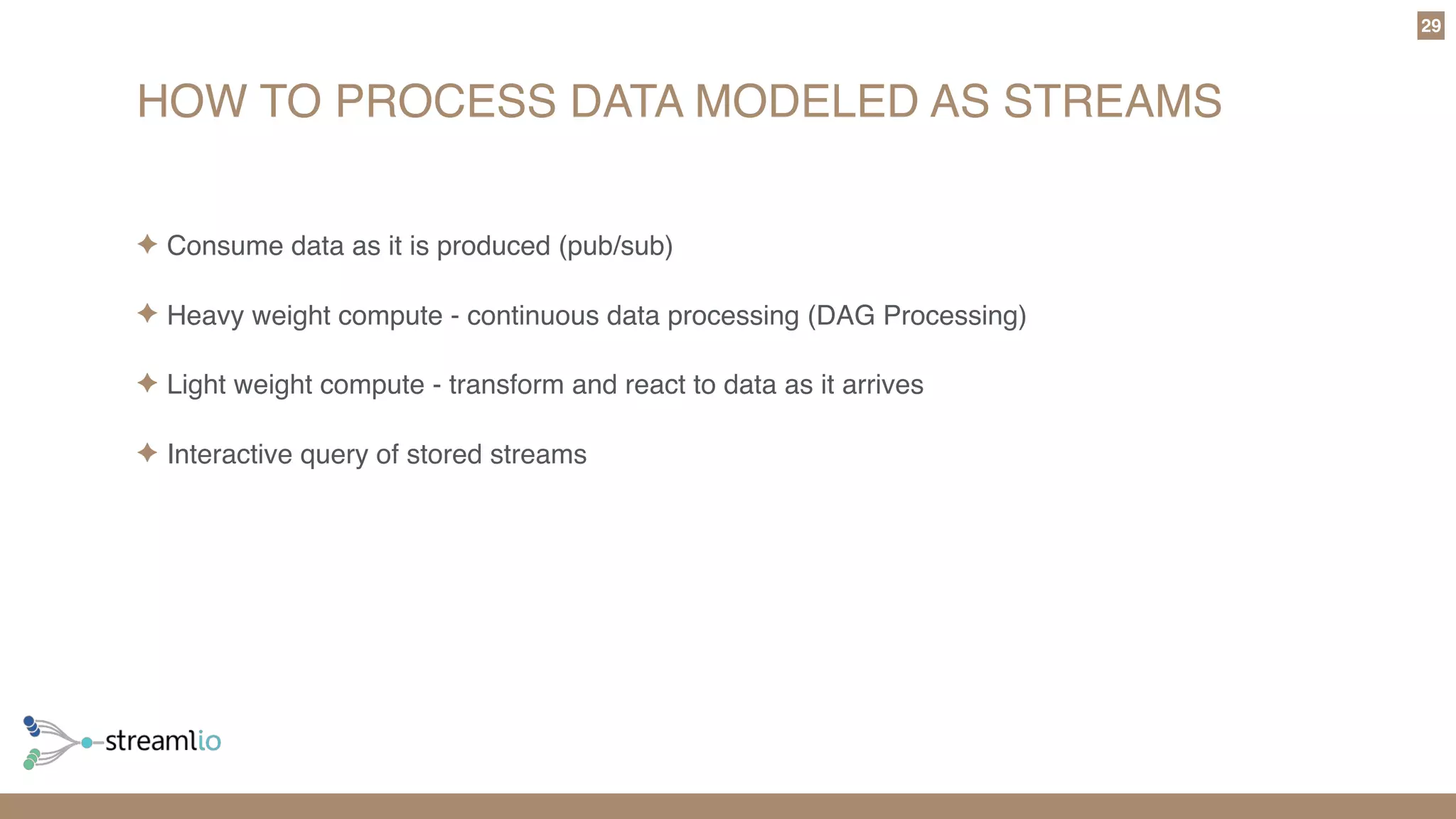 HOW TO PROCESS DATA MODELED AS STREAMS
29
✦ Consume data as it is produced (pub/sub)
✦ Heavy weight compute - continuous data processing (DAG Processing)
✦ Light weight compute - transform and react to data as it arrives
✦ Interactive query of stored streams
 