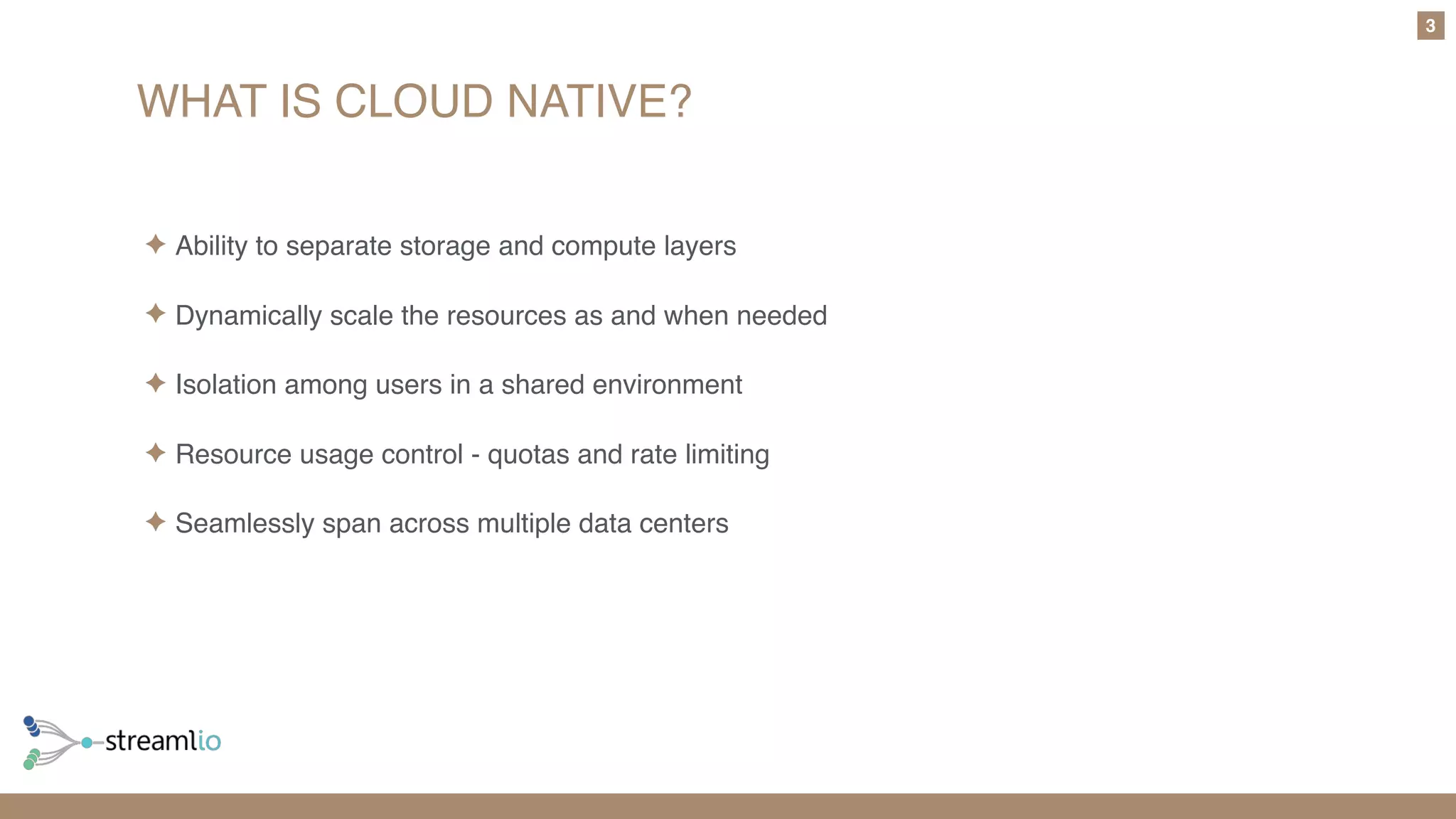 WHAT IS CLOUD NATIVE?
3
✦ Ability to separate storage and compute layers
✦ Dynamically scale the resources as and when needed
✦ Isolation among users in a shared environment
✦ Resource usage control - quotas and rate limiting
✦ Seamlessly span across multiple data centers
 