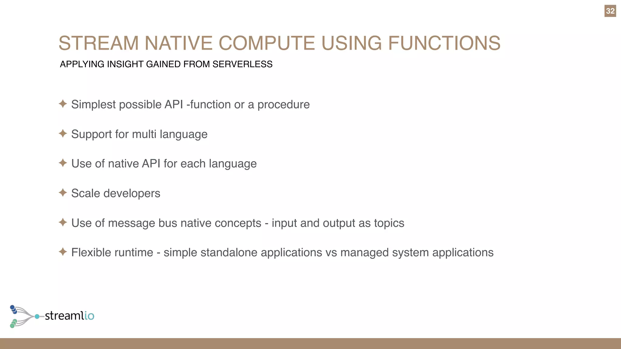 STREAM NATIVE COMPUTE USING FUNCTIONS
32
✦ Simplest possible API -function or a procedure
✦ Support for multi language
✦ Use of native API for each language
✦ Scale developers
✦ Use of message bus native concepts - input and output as topics
✦ Flexible runtime - simple standalone applications vs managed system applications
APPLYING INSIGHT GAINED FROM SERVERLESS
 