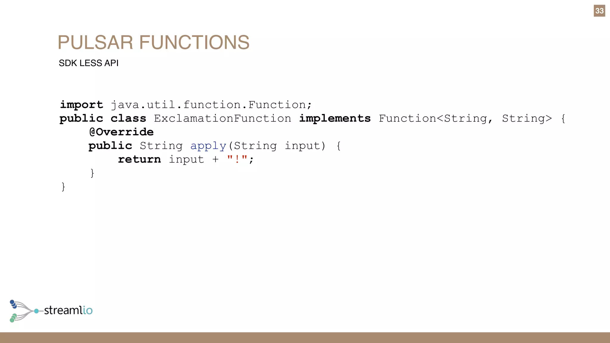 PULSAR FUNCTIONS
33
SDK LESS API
import java.util.function.Function;
public class ExclamationFunction implements Function<String, String> {
@Override
public String apply(String input) {
return input + "!";
}
}
 