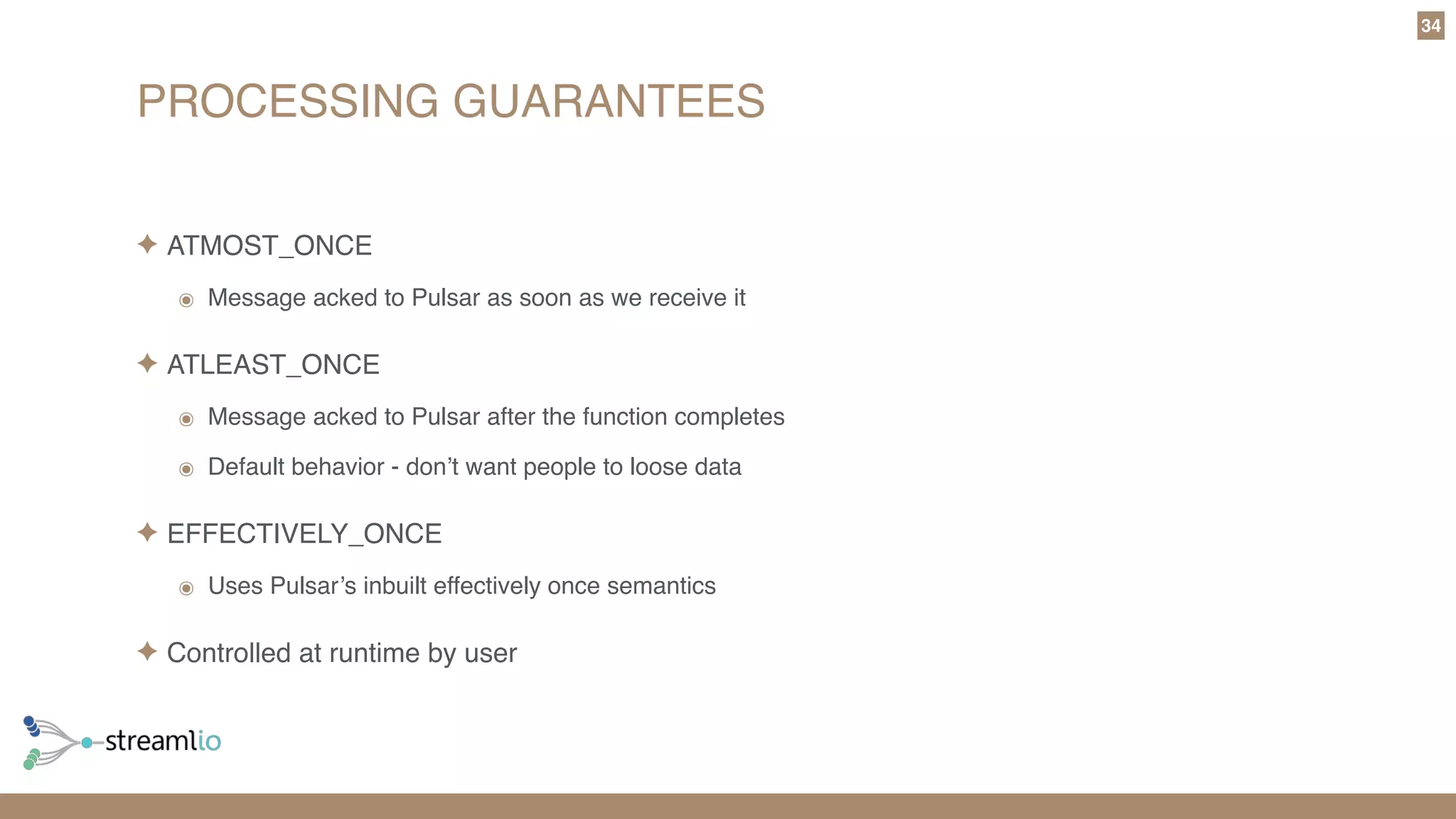 PROCESSING GUARANTEES
34
✦ ATMOST_ONCE
๏ Message acked to Pulsar as soon as we receive it
✦ ATLEAST_ONCE
๏ Message acked to Pulsar after the function completes
๏ Default behavior - don’t want people to loose data
✦ EFFECTIVELY_ONCE
๏ Uses Pulsar’s inbuilt effectively once semantics
✦ Controlled at runtime by user
 