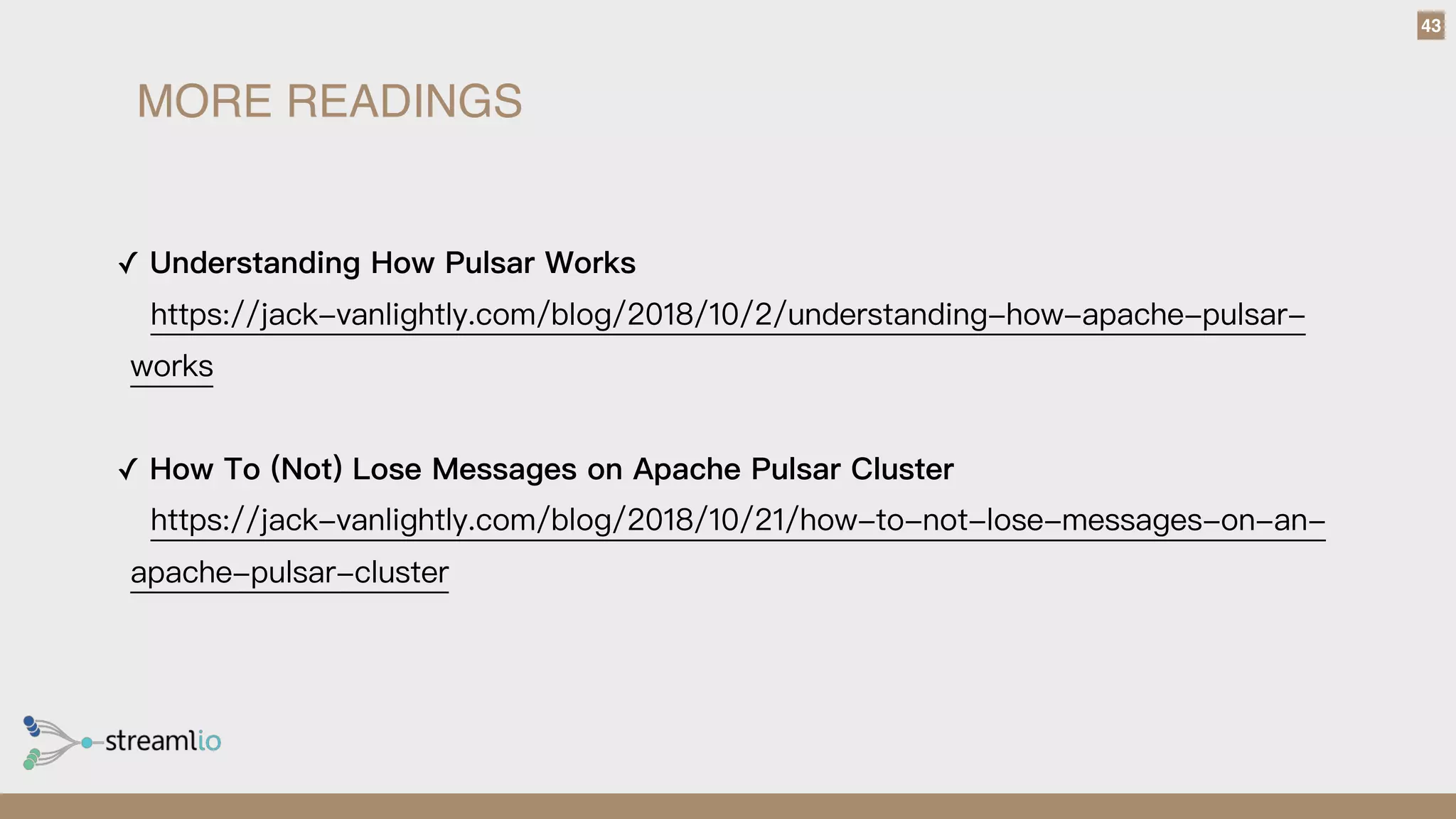 43
✓ Understanding How Pulsar Works 
https://jack-vanlightly.com/blog/2018/10/2/understanding-how-apache-pulsar-
works
✓ How To (Not) Lose Messages on Apache Pulsar Cluster 
https://jack-vanlightly.com/blog/2018/10/21/how-to-not-lose-messages-on-an-
apache-pulsar-cluster
MORE READINGS
 
