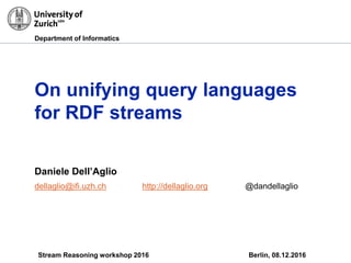 Department of Informatics
On unifying query languages
for RDF streams
Daniele Dell’Aglio
dellaglio@ifi.uzh.ch http://dellaglio.org @dandellaglio
Stream Reasoning workshop 2016 Berlin, 08.12.2016
 