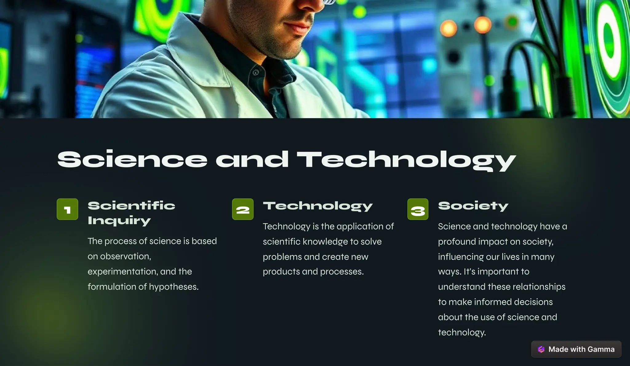 Science and Technology
1 Scientific
Inquiry
The process of science is based
on observation,
experimentation, and the
formulation of hypotheses.
2 Technology
Technology is the application of
scientific knowledge to solve
problems and create new
products and processes.
3 Society
Science and technology have a
profound impact on society,
influencing our lives in many
ways. It's important to
understand these relationships
to make informed decisions
about the use of science and
technology.
 