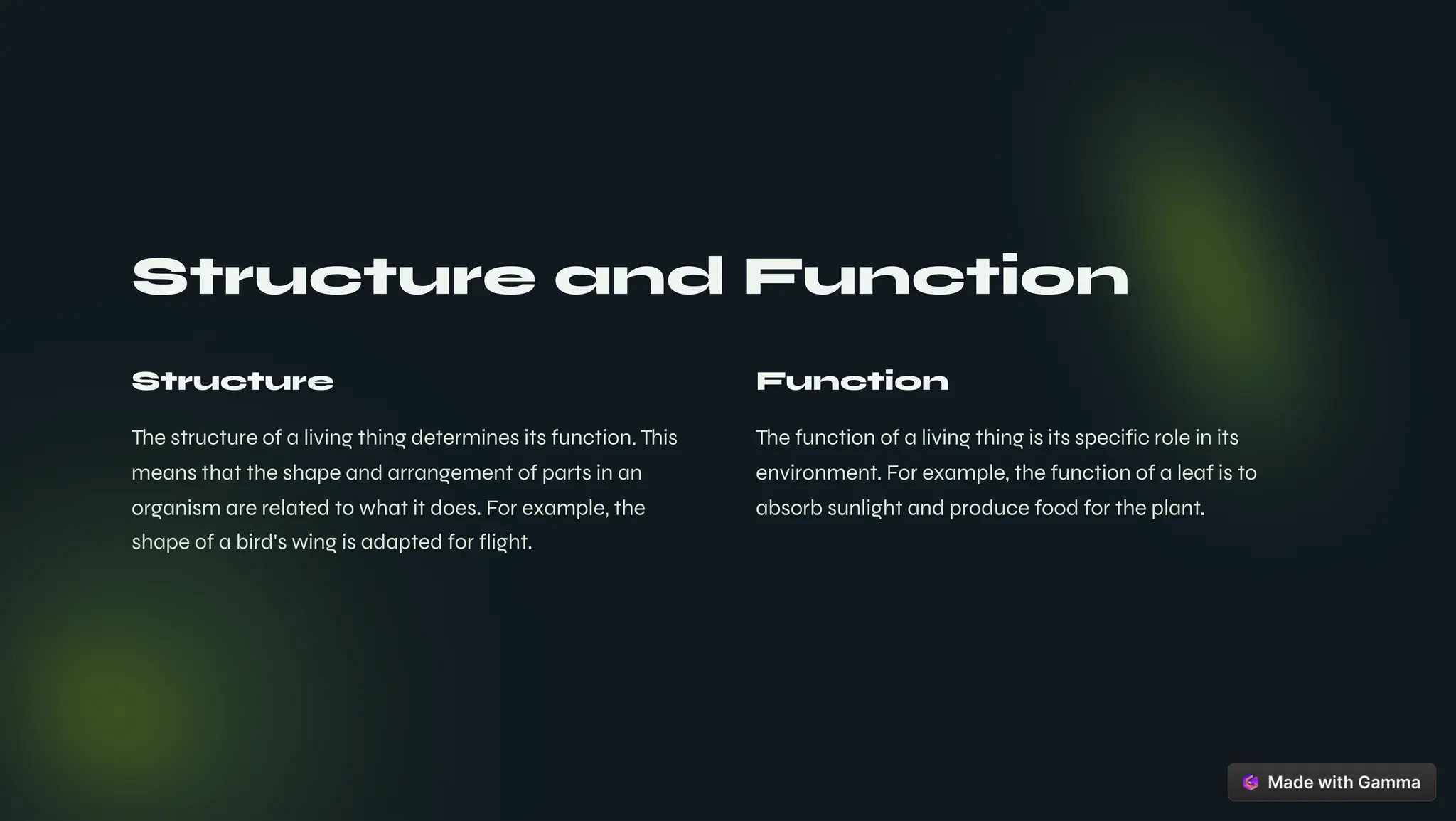 Structure and Function
Structure
The structure of a living thing determines its function. This
means that the shape and arrangement of parts in an
organism are related to what it does. For example, the
shape of a bird's wing is adapted for flight.
Function
The function of a living thing is its specific role in its
environment. For example, the function of a leaf is to
absorb sunlight and produce food for the plant.
 