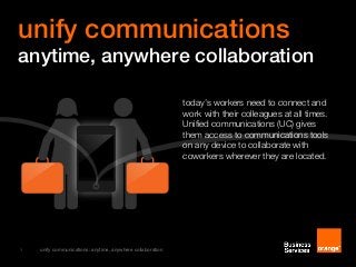1 unify communications: anytime, anywhere collaboration
today’s workers need to connect and
work with their colleagues at all times.
Unified communications (UC) gives
them access to communications tools
on any device to collaborate with
coworkers wherever they are located.
unify communications
anytime, anywhere collaboration
 