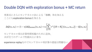 Double DQN with exploration bonus + MC return
更新式にさらにモンテカルロ法による「報酬」和を加える
ここにもexploration bonusを加える
モンテカルロ項は計算時間短縮のために追加、
ほぼ全てのゲームで性能向上に寄与
experience replayなのでモンテカルロ項計算の遅延は問題ない
 