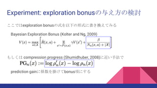Experiment: exploration bonusの与え方の検討
ここではexploration bonusの式を以下の形式に書き換えてみる
Bayesian Exploration Bonus (Kolter and Ng, 2009)
もしくは compression progress (Shumidhuber, 2008)に近い手法で
prediction gainに係数を掛けてbonus項にする
 