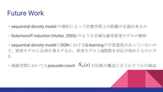 Future Work
・sequential density model の選択によって状態空間上の距離が定義出来るか
・Solomonoff induction (Hutter, 2005) のような全域な確率密度モデルの解析
・sequential density modelとDQNにおけるQ-learningの学習速度があっていないの
で、密度モデルに忘却を導入するか、密度モデルとQ関数を対応が取れたものにす
る
・連続空間においてもpseusdo-count が回数の概念に合うかどうかの検証
 