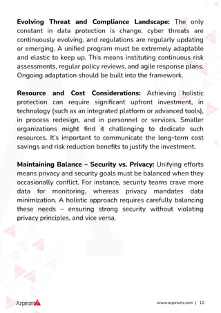 www.azpirantz.com | 10
Evolving Threat and Compliance Landscape: The only
constant in data protection is change, cyber threats are
continuously evolving, and regulations are regularly updating
or emerging. A uniﬁed program must be extremely adaptable
and elastic to keep up. This means instituting continuous risk
assessments, regular policy reviews, and agile response plans.
Ongoing adaptation should be built into the framework.
Resource and Cost Considerations: Achieving holistic
protection can require signiﬁcant upfront investment, in
technology (such as an integrated platform or advanced tools),
in process redesign, and in personnel or services. Smaller
organizations might ﬁnd it challenging to dedicate such
resources. It’s important to communicate the long-term cost
savings and risk reduction beneﬁts to justify the investment.
Maintaining Balance – Security vs. Privacy: Unifying efforts
means privacy and security goals must be balanced when they
occasionally conﬂict. For instance, security teams crave more
data for monitoring, whereas privacy mandates data
minimization. A holistic approach requires carefully balancing
these needs – ensuring strong security without violating
privacy principles, and vice versa.
 