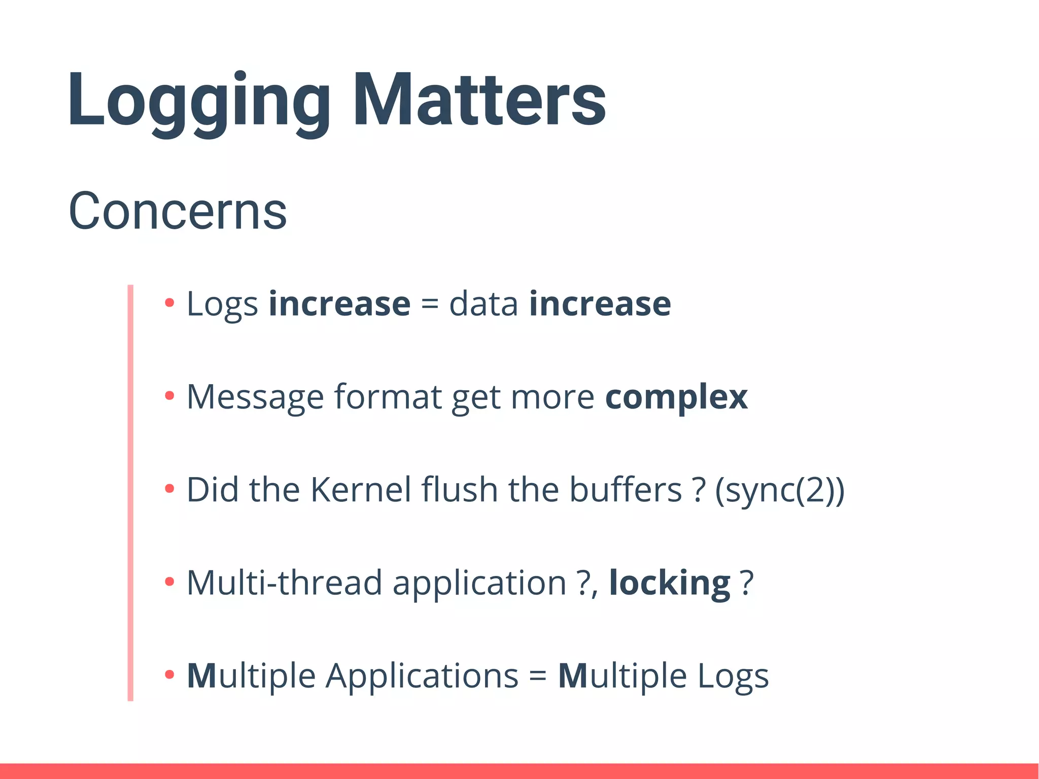 Logging Matters
Concerns
●
Logs increase = data increase
●
Message format get more complex
●
Did the Kernel flush the buffers ? (sync(2))
●
Multi-thread application ?, locking ?
●
Multiple Applications = Multiple Logs
 
