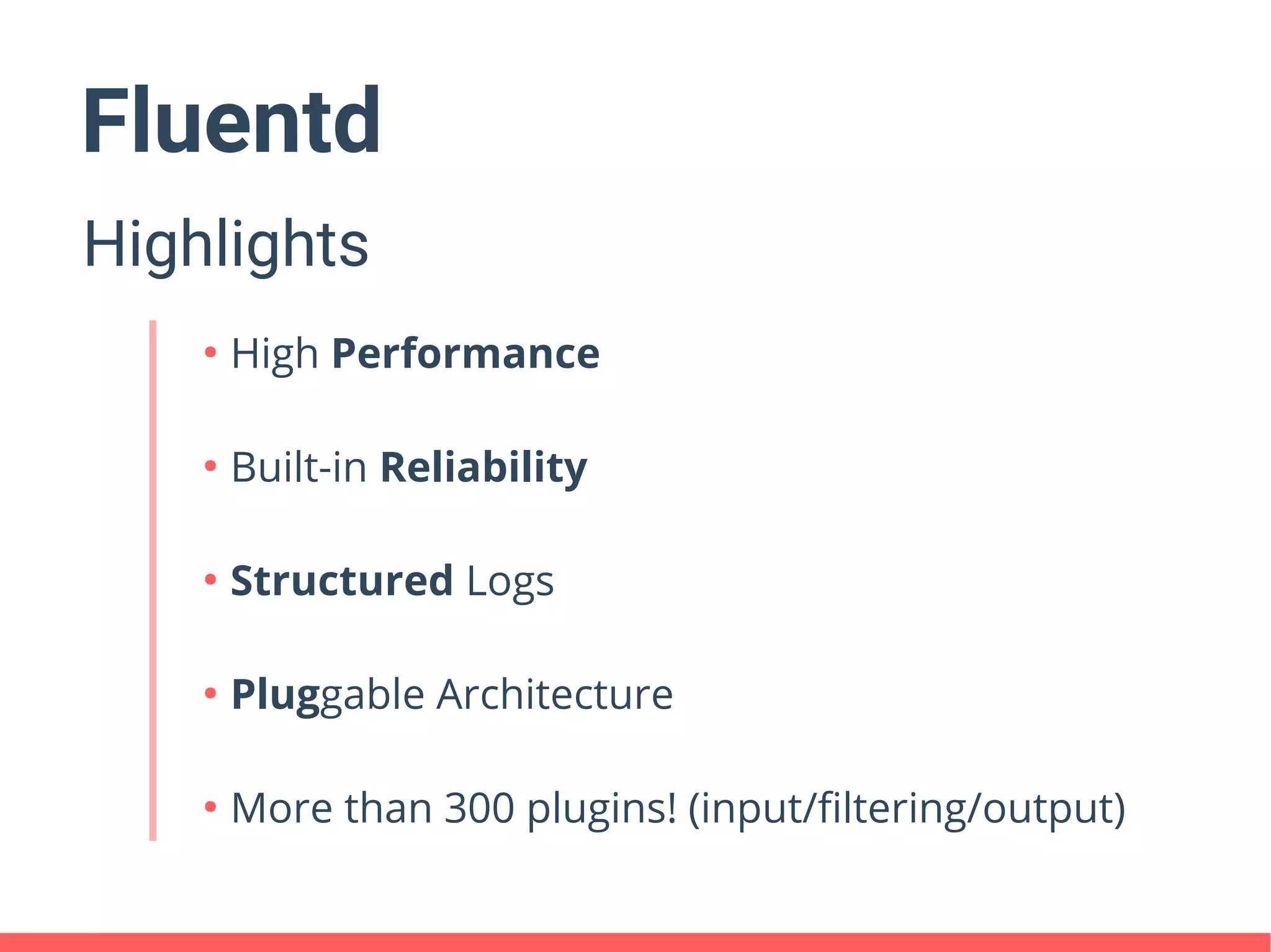 Fluentd
Highlights
●
High Performance
●
Built-in Reliability
●
Structured Logs
●
Pluggable Architecture
●
More than 300 plugins! (input/filtering/output)
 