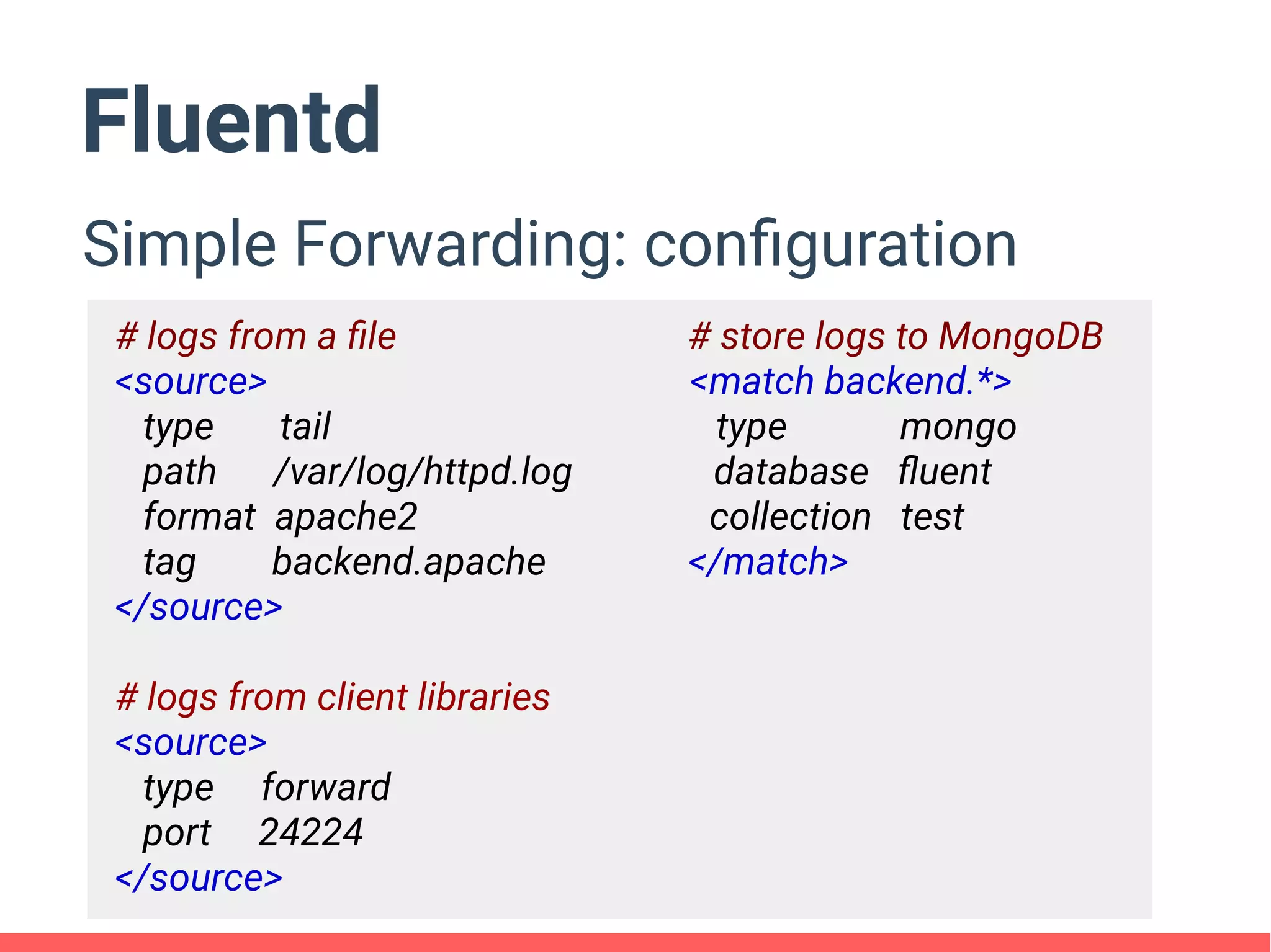 Fluentd
Simple Forwarding: configuration
# logs from a file # store logs to MongoDB
<source> <match backend.*>
type tail type mongo
path /var/log/httpd.log database fluent
format apache2 collection test
tag backend.apache </match>
</source>
# logs from client libraries
<source>
type forward
port 24224
</source>
 
