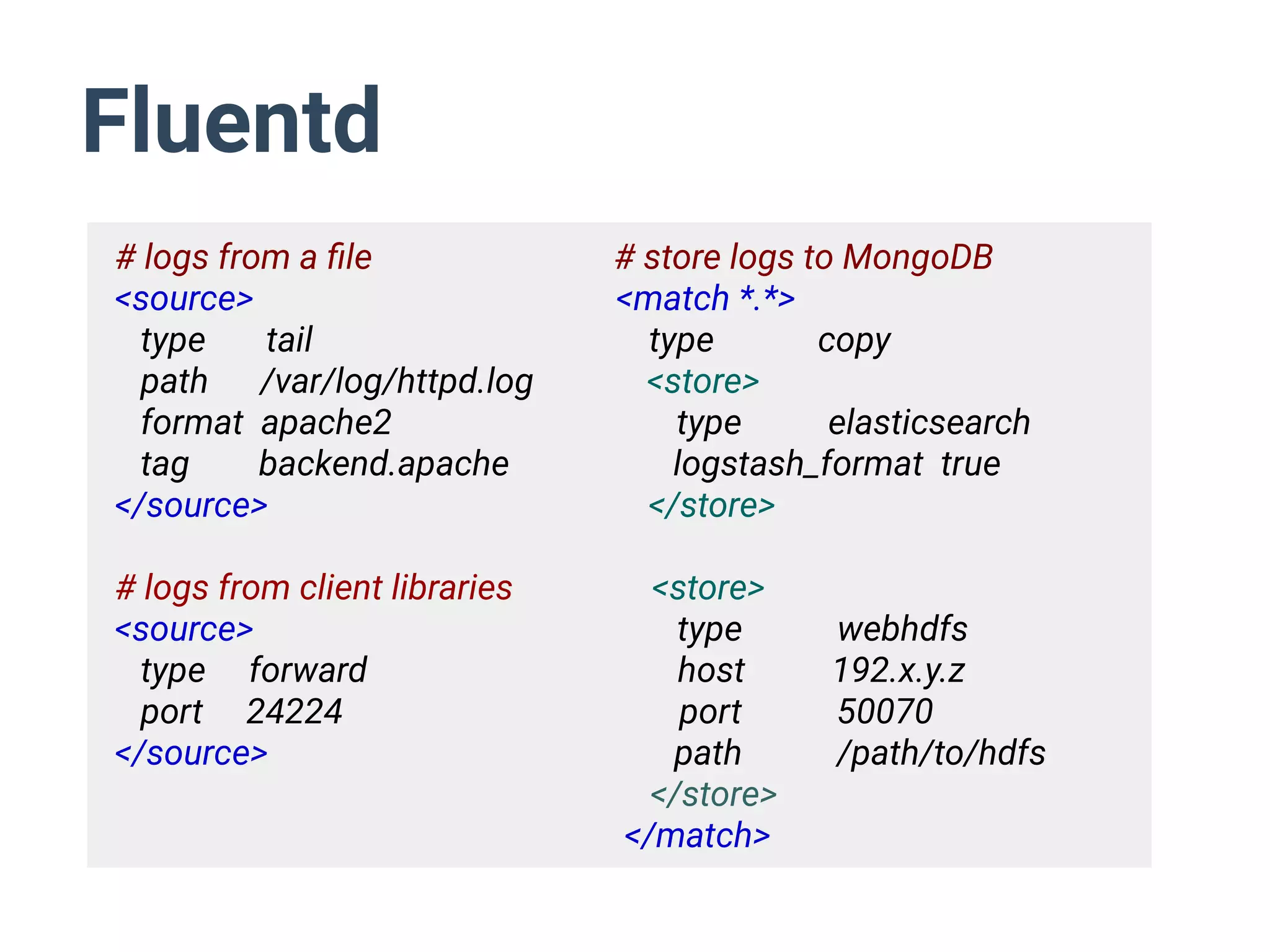 Fluentd
# logs from a file # store logs to MongoDB
<source> <match *.*>
type tail type copy
path /var/log/httpd.log <store>
format apache2 type elasticsearch
tag backend.apache logstash_format true
</source> </store>
# logs from client libraries <store>
<source> type webhdfs
type forward host 192.x.y.z
port 24224 port 50070
</source> path /path/to/hdfs
</store>
</match>
 