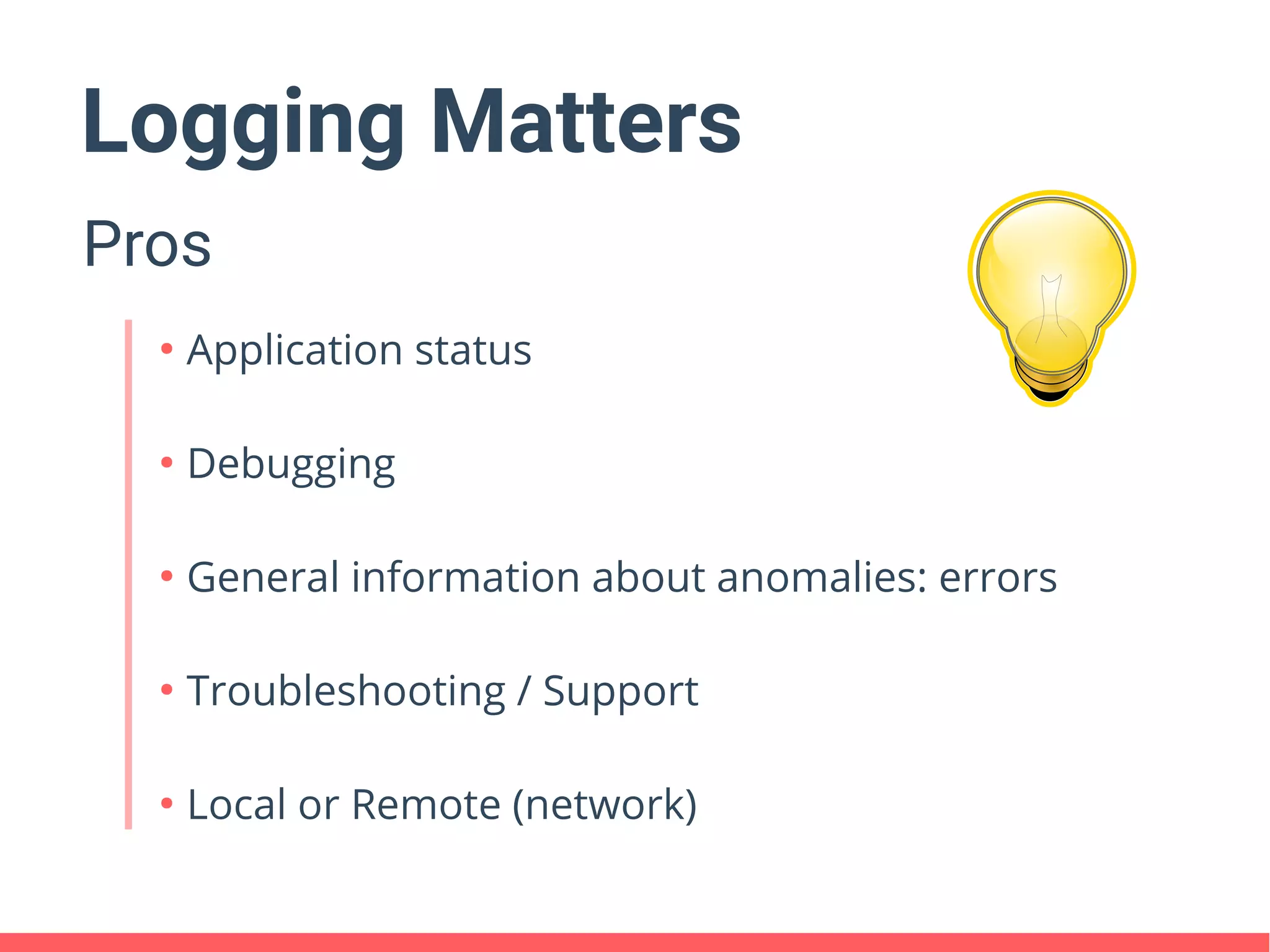 Logging Matters
Pros
●
Application status
●
Debugging
●
General information about anomalies: errors
●
Troubleshooting / Support
●
Local or Remote (network)
 