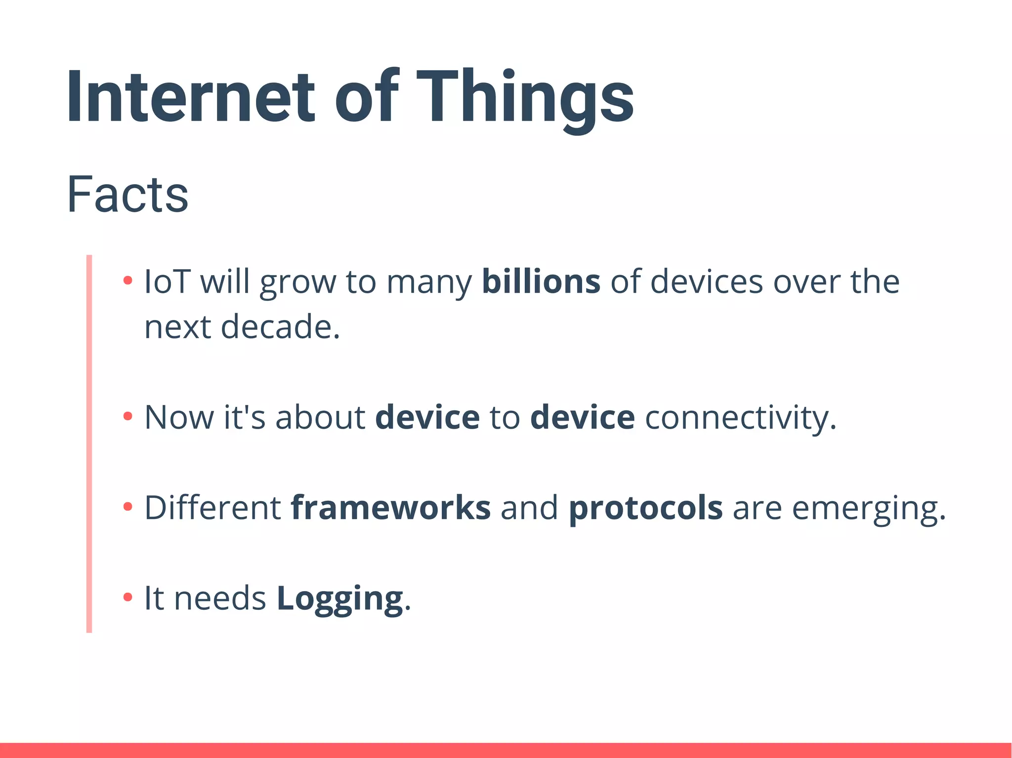 Internet of Things
Facts
●
IoT will grow to many billions of devices over the
next decade.
●
Now it's about device to device connectivity.
●
Different frameworks and protocols are emerging.
●
It needs Logging.
 