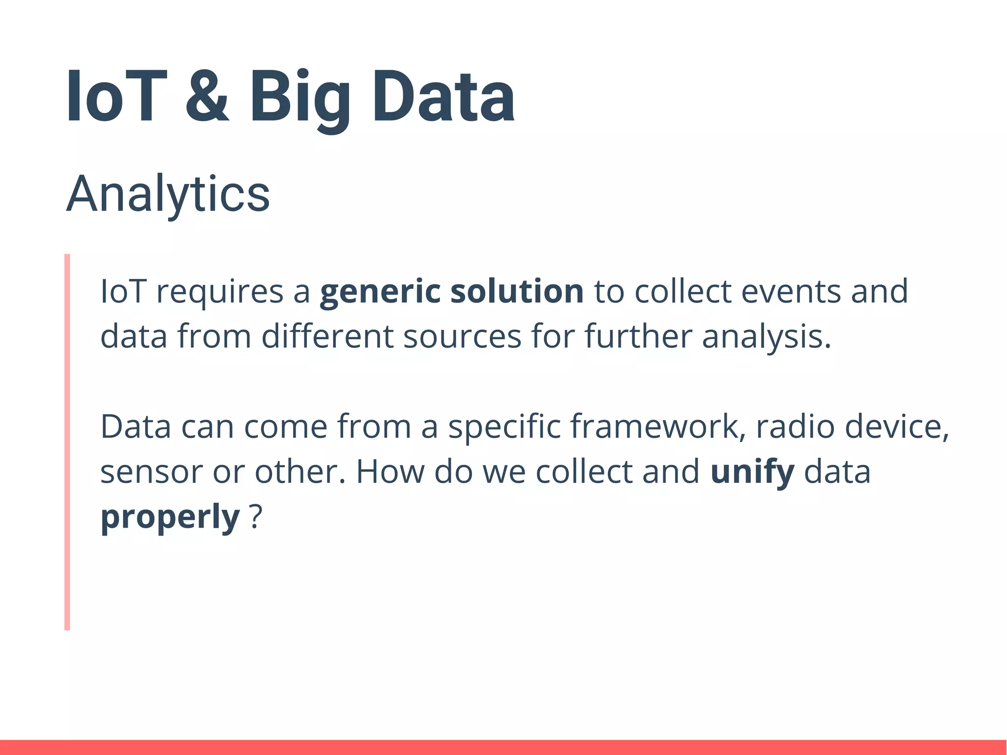 IoT & Big Data
Analytics
IoT requires a generic solution to collect events and
data from different sources for further analysis.
Data can come from a specific framework, radio device,
sensor or other. How do we collect and unify data
properly ?
 
