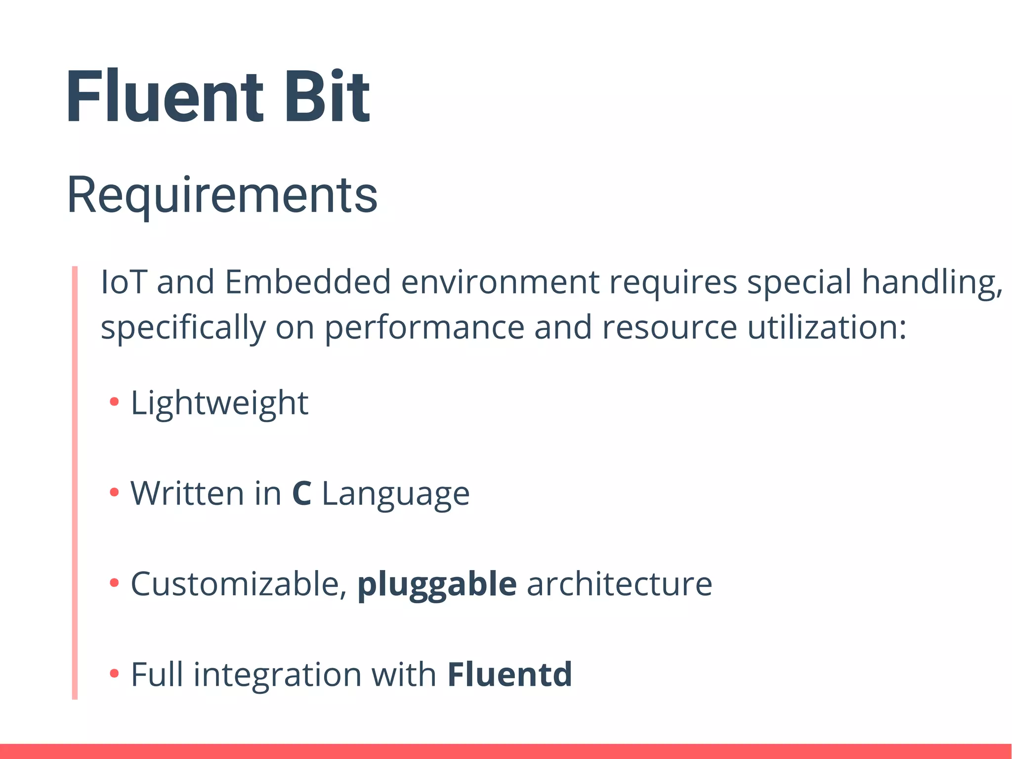 Fluent Bit
Requirements
IoT and Embedded environment requires special handling,
specifically on performance and resource utilization:
●
Lightweight
●
Written in C Language
●
Customizable, pluggable architecture
●
Full integration with Fluentd
 