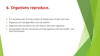 6. Organisms reproduce.
 It is necessary part of living; process of making more of one’s own kind.
 Organisms are interdependent with one another.
 Organisms have evolved to live and interact with other organisms.
 Ecology deals with the interactions of living organisms with one another and
their environment.
 