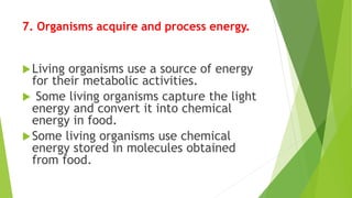 7. Organisms acquire and process energy.
Living organisms use a source of energy
for their metabolic activities.
 Some living organisms capture the light
energy and convert it into chemical
energy in food.
Some living organisms use chemical
energy stored in molecules obtained
from food.
 