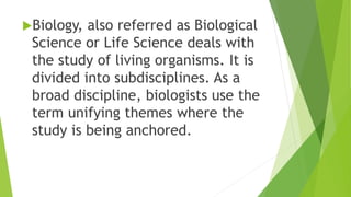 Biology, also referred as Biological
Science or Life Science deals with
the study of living organisms. It is
divided into subdisciplines. As a
broad discipline, biologists use the
term unifying themes where the
study is being anchored.
 