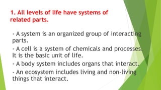 1. All levels of life have systems of
related parts.
- A system is an organized group of interacting
parts.
- A cell is a system of chemicals and processes.
It is the basic unit of life.
- A body system includes organs that interact.
- An ecosystem includes living and non-living
things that interact.
 