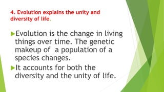 4. Evolution explains the unity and
diversity of life.
Evolution is the change in living
things over time. The genetic
makeup of a population of a
species changes.
It accounts for both the
diversity and the unity of life.
 