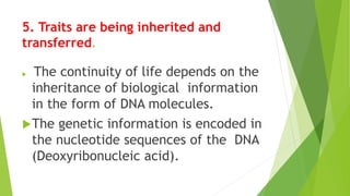5. Traits are being inherited and
transferred.
 The continuity of life depends on the
inheritance of biological information
in the form of DNA molecules.
The genetic information is encoded in
the nucleotide sequences of the DNA
(Deoxyribonucleic acid).
 