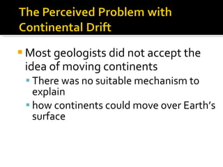Most geologists did not accept the idea of moving continents There was no suitable mechanism to explain  how continents could move over Earth’s surface 