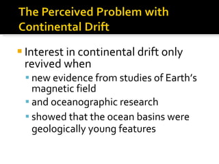 Interest in continental drift only revived when new evidence from studies of Earth’s magnetic field  and oceanographic research  showed that the ocean basins were geologically young features 