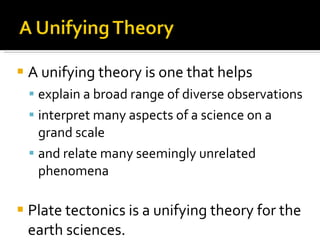 A unifying theory is one that helps  explain a broad range of diverse observations  interpret many aspects of a science on a grand scale and relate many seemingly unrelated phenomena Plate tectonics is a unifying theory for the earth sciences. 