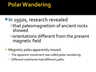 Magnetic poles apparently moved. The apparent movement was called polar wandering. Different continents had different paths. In 1950s, research revealed  that paleomagnetism of ancient rocks showed  orientations different from the present magnetic field 