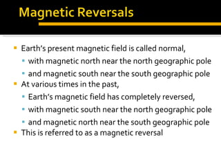 Earth’s present magnetic field is called normal,  with magnetic north near the north geographic pole  and magnetic south near the south geographic pole At various times in the past,  Earth’s magnetic field has completely reversed,  with magnetic south near the north geographic pole  and magnetic north near the south geographic pole This is referred to as a magnetic reversal 