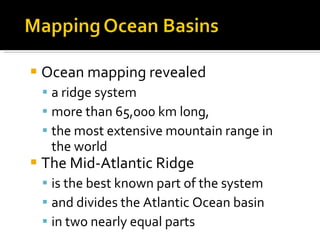 Ocean mapping revealed a ridge system more than 65,000 km long, the most extensive mountain range in the world The Mid-Atlantic Ridge is the best known part of the system and divides the Atlantic Ocean basin  in two nearly equal parts 
